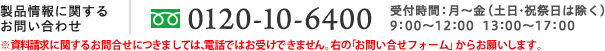 製品情報に関するお問い合わせ 0120-10-6400(携帯電話からはご利用になれません) 受付時間：月～金 9:00～12:00 13:00～17:00(土日・祝祭日は除く）
