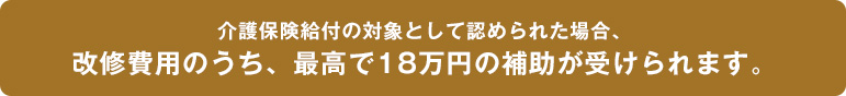 介護保険給付の対象として認められた場合、改修費用のうち、最高で18万円の補助が受けられます。